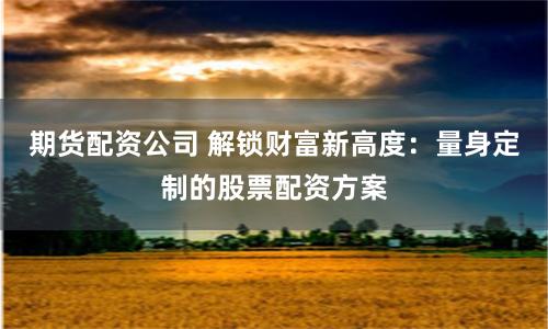 期货配资公司 解锁财富新高度：量身定制的股票配资方案